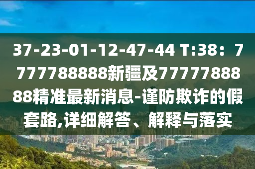 37-23-01-12-47-44 T:38：7777788888新疆及7777788888精準(zhǔn)最新消息-謹(jǐn)防欺詐的假套路,詳細(xì)解答、解釋與落實(shí)金華市寶吉環(huán)境技術(shù)有限公司